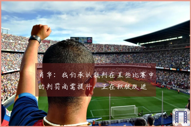 肖华：我们承认裁判在某些比赛中的判罚尚需提升，正在积极改进
